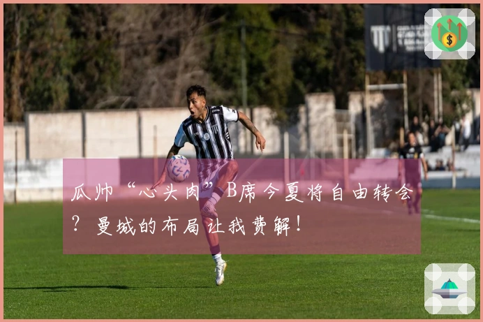瓜帅“心头肉”B席今夏将自由转会？曼城的布局让我费解！