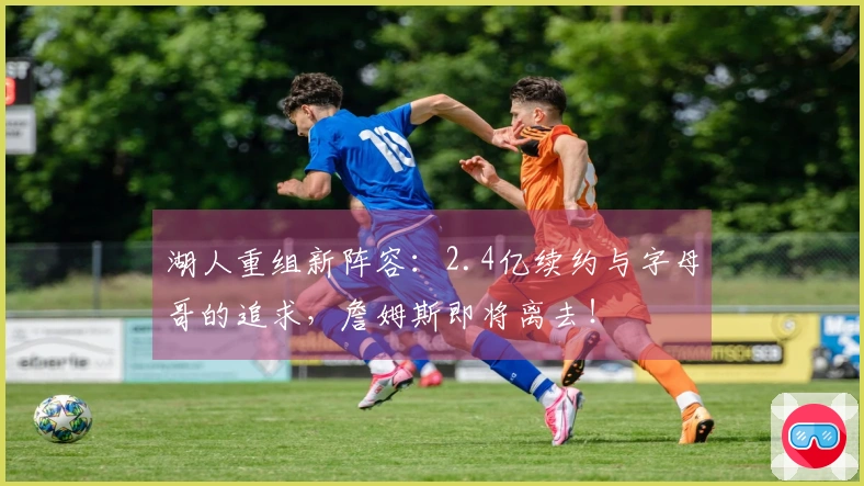 湖人重组新阵容：2.4亿续约与字母哥的追求，詹姆斯即将离去！