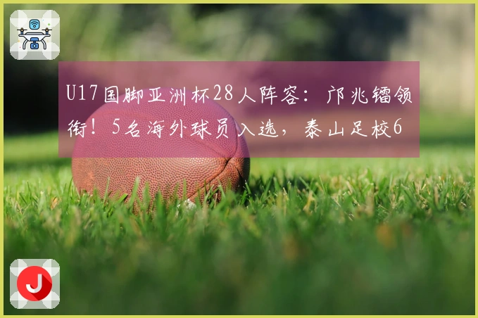 U17国脚亚洲杯28人阵容：邝兆镭领衔！5名海外球员入选，泰山足校6人上榜
