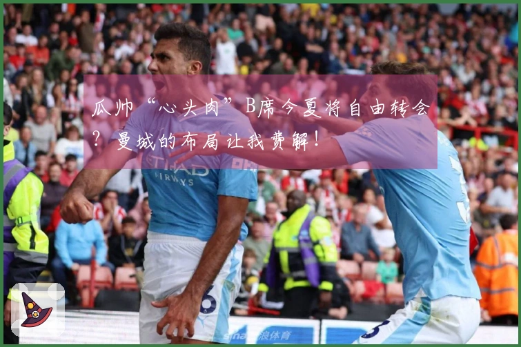 瓜帅“心头肉”B席今夏将自由转会？曼城的布局让我费解！