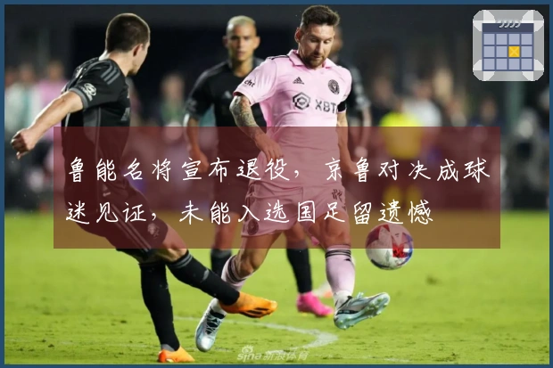 鲁能名将宣布退役，京鲁对决成球迷见证，未能入选国足留遗憾