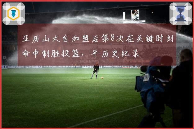 亚历山大自加盟后第8次在关键时刻命中制胜投篮，平历史纪录