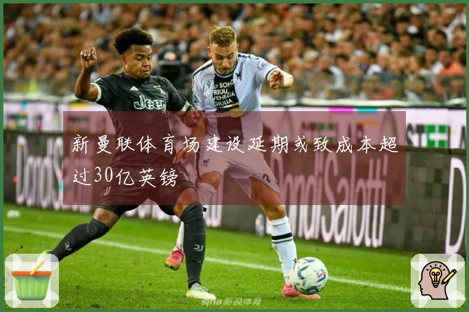 新曼联体育场建设延期或致成本超过30亿英镑