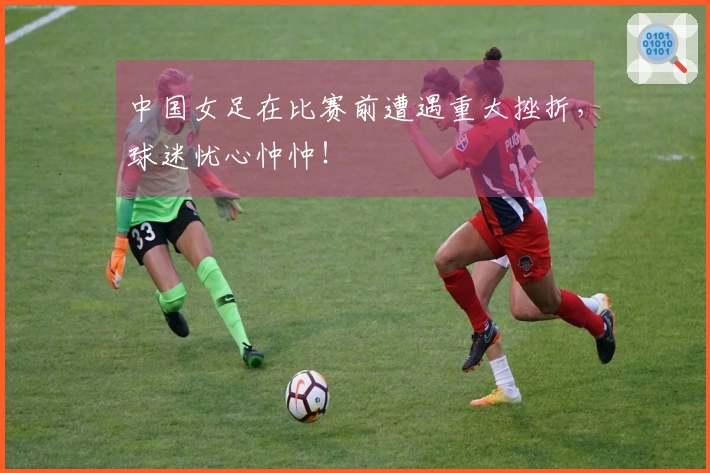 中国女足在比赛前遭遇重大挫折，球迷忧心忡忡！