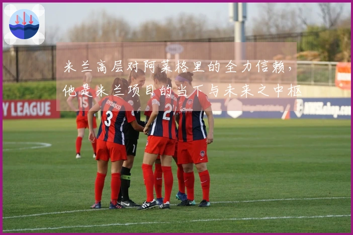 米兰高层对阿莱格里的全力信赖，他是米兰项目的当下与未来之中枢