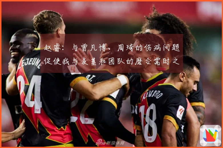 赵睿：与曾凡博、周琦的伤病问题促使我与麦基和团队的磨合需时之长