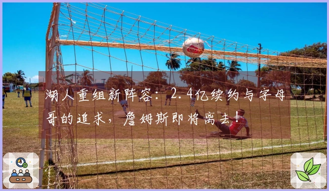 湖人重组新阵容：2.4亿续约与字母哥的追求，詹姆斯即将离去！