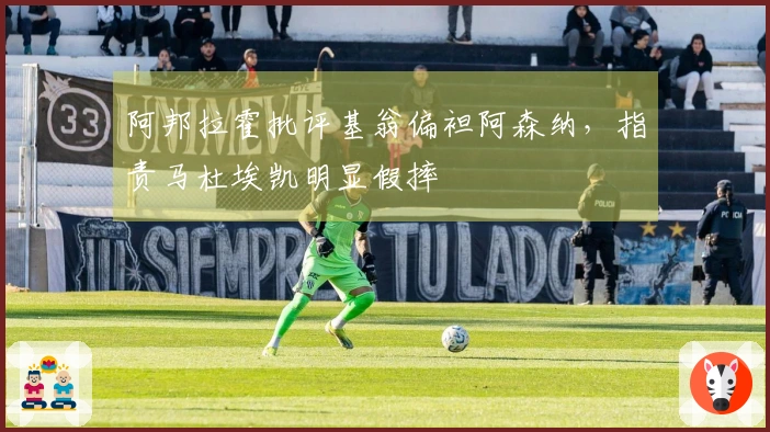 阿邦拉霍批评基翁偏袒阿森纳，指责马杜埃凯明显假摔