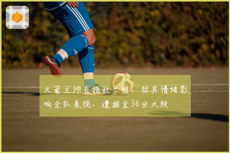 火箭主帅直指杜兰特，称其情绪影响全队表现，遭掘金36分大败