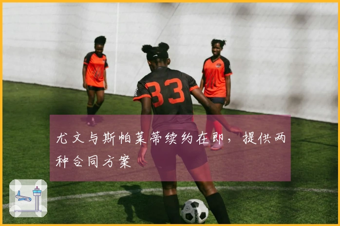 尤文与斯帕莱蒂续约在即，提供两种合同方案