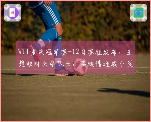 WTT重庆冠军赛-12日赛程发布，王楚钦对决弗队长，温瑞博迎战小莫