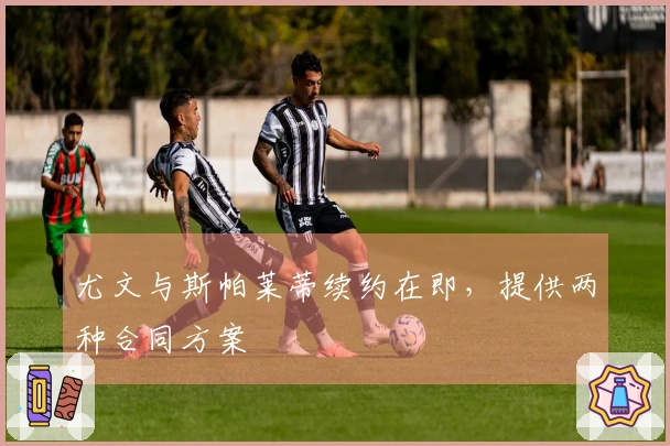 尤文与斯帕莱蒂续约在即，提供两种合同方案