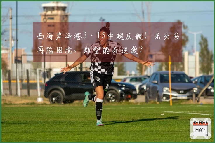 西海岸海港3·15中超反假！光头或再陷困境，郑智能否逆袭？