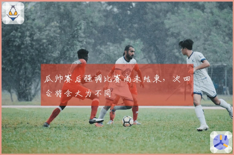 瓜帅赛后强调比赛尚未结束，次回合将会大为不同