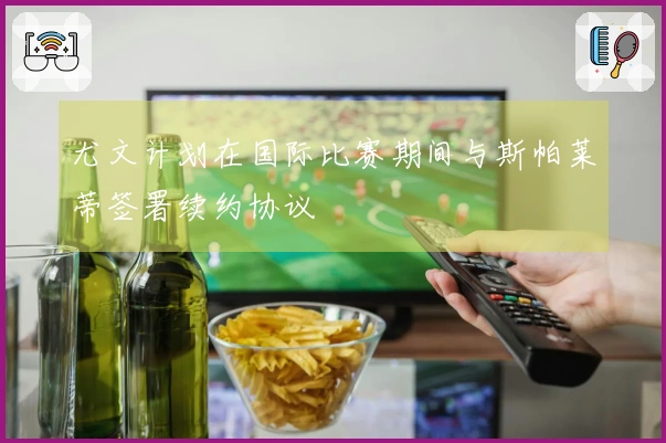 尤文计划在国际比赛期间与斯帕莱蒂签署续约协议