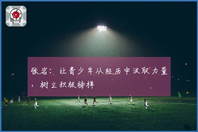 张岩：让青少年从经历中汲取力量，树立积极榜样