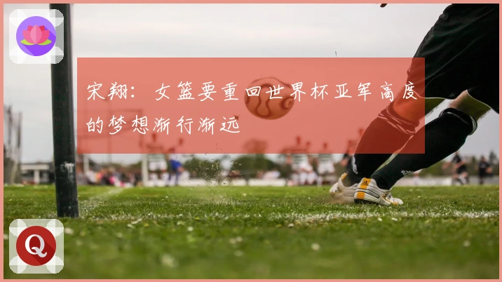 宋翔：女篮要重回世界杯亚军高度的梦想渐行渐远