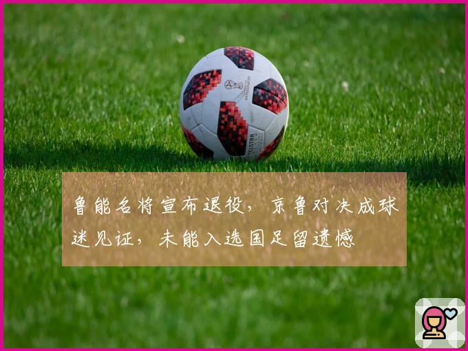 鲁能名将宣布退役，京鲁对决成球迷见证，未能入选国足留遗憾