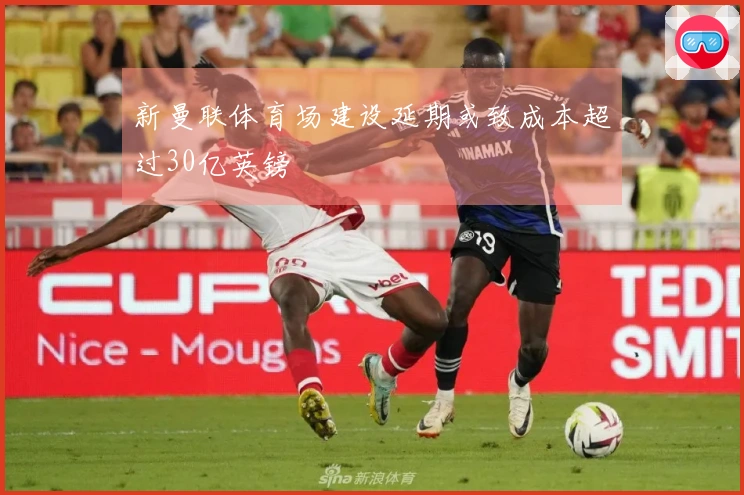 新曼联体育场建设延期或致成本超过30亿英镑