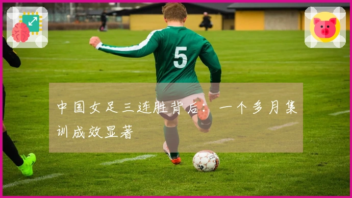 中国女足三连胜背后：一个多月集训成效显著