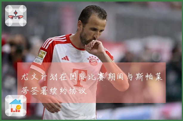 尤文计划在国际比赛期间与斯帕莱蒂签署续约协议