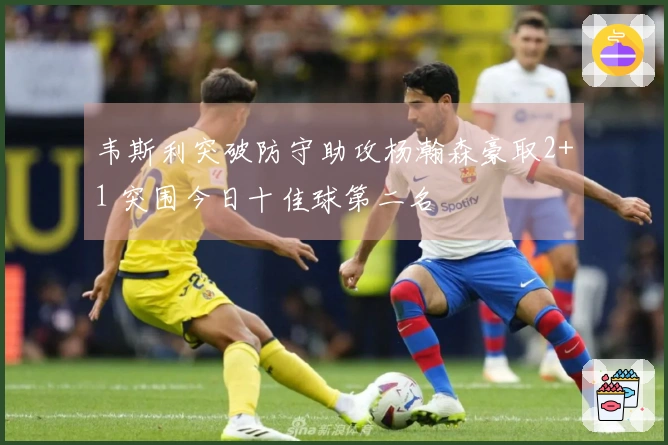 韦斯利突破防守助攻杨瀚森豪取2+1 突围今日十佳球第二名