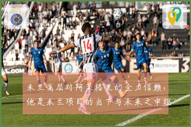 米兰高层对阿莱格里的全力信赖，他是米兰项目的当下与未来之中枢