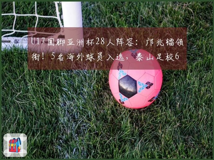 U17国脚亚洲杯28人阵容：邝兆镭领衔！5名海外球员入选，泰山足校6人上榜