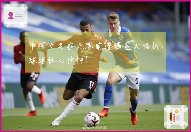 中国女足在比赛前遭遇重大挫折，球迷忧心忡忡！