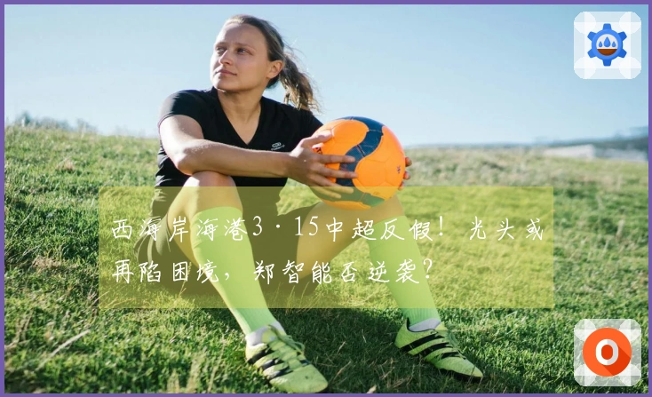 西海岸海港3·15中超反假！光头或再陷困境，郑智能否逆袭？