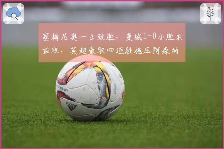 塞梅尼奥一击致胜，曼城1-0小胜利兹联，英超豪取四连胜施压阿森纳